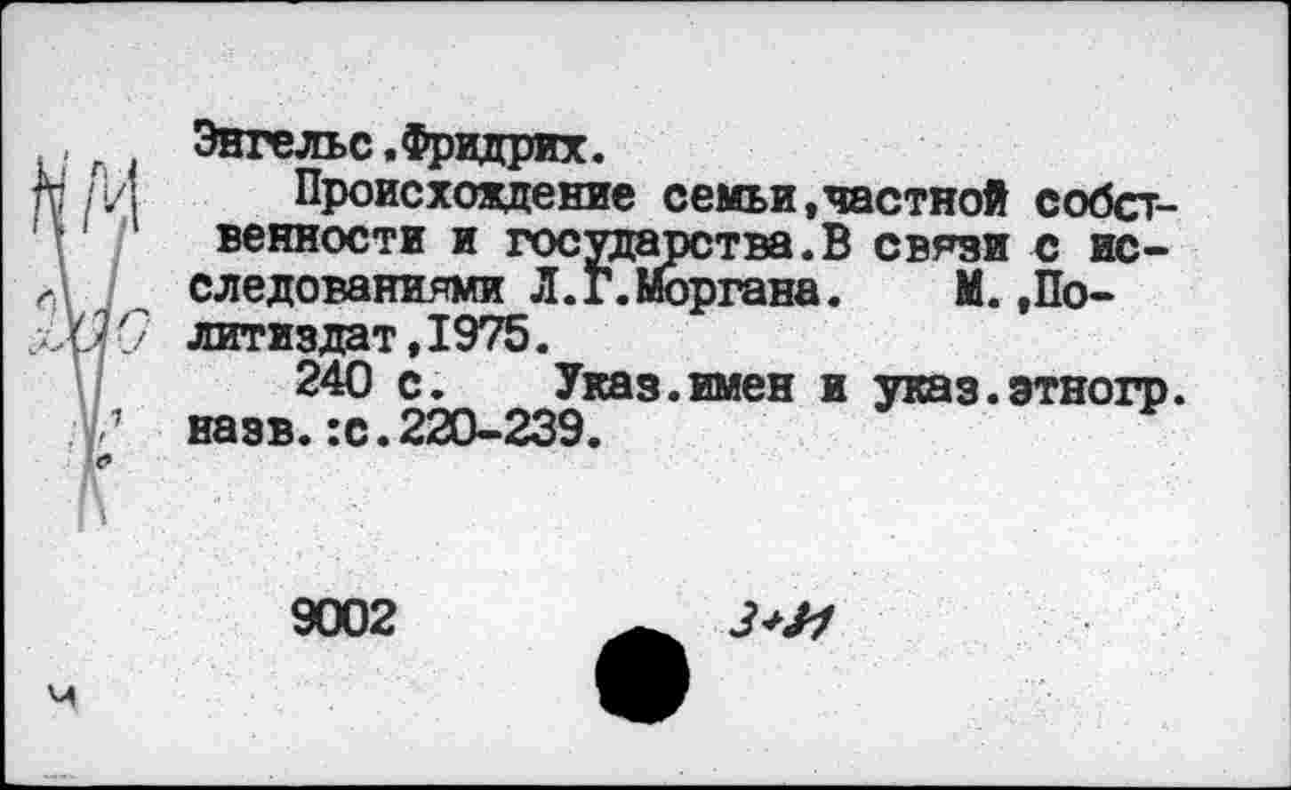 ﻿, Энгельс.Фридрих.
/и Происхождение семьи,частной собственности и государства.В связи с исследованиями Л. Г. Моргана.	М.,По-
'30 литиздат,1975.
240 с.	Указ.имен и указ.этногр.
Г назв.:с.220-239.
9002
З+М
м